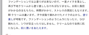 ファンデーションでは上塗りが出来ないので、一度メイクを落とし、再び下地クリームから塗り直ししなければなりません。お肌に負担がかかるのはもちろん、時間がかかり、ストレスの原因にもなります。BBクリームは違います。汗や皮脂で崩れかけたメイクの上から、塗り直しが可能です。ファンデーションのようにムラになったり、ひび割れたり、シワが目立ったりはしません。クリームなので自然に肌になじみ、肌に潤いをあたえます。