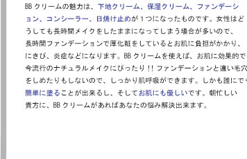 BBクリームの魅力は、下地クリーム、保湿クリーム、ファンデーション、コンシーラー、日焼け止めが１つになったものです。女性はどうしても長時間メイクをしたままになってしまう場合が多いので、長時間ファンデーションで厚化粧をしているとお肌に負担がかかり、にきび、炎症などになります。BBクリームを使えば、お肌に効果的で、今流行のナチュラルメイクにぴったり!!ファンデーションと違い毛穴をしめたりもしないので、しっかり肌呼吸ができます。しかも誰にでも簡単に塗ることが出来るし、そしてお肌にも優しいです。朝忙しい貴方に、BBクリームがあればあなたの悩み解決出来ます。