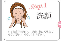 step1 洗顔 ぬるま湯で素洗いし、洗顔料をよく泡立てやさしく洗い、やさしくすすぎます。