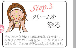 step3 クリームを塗る 手のひら全体を使って顔に伸ばしていきます。保湿後すぐにクリームを塗ると、テカリの原因になるので、ティシュで軽くおさえてから塗ります。