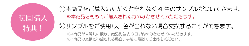 初回購入特典！　①本商品をご購入いただくともれなく4色のサンプルがついてきます。※本商品を初めてご購入される会員様のみとさせていただきます。　②サンプルをご使用し、色が合わない場合交換することができます。※本商品が未開封に限り、商品到着後8日以内のみとさせていただきます。※本商品の交換を希望される場合、事前に電話でご連絡をください。