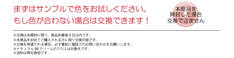 まずはサンプルで色をお試しください。もし色が合わない場合は交換できます！　本商品を開封した場合交換できません　※交換は未開封に限り、商品到着後8日以内です。※本商品を初回ご購入の会員様に限り交換可能です。※交換を希望される場合、必ず事前に電話でのお問い合わせをお願いします。※ナチュラルBBクリームのアロエは対象外です。※送料は弊社負担です。