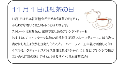 11月1日は紅茶の日11月1日は日本紅茶協会が定めた「紅茶の日」です。ふくよかな香りで気分もふっとほぐれます。ストレートはもちろん、家庭で楽しめるアレンジ・ティーもおすすめ。カットフルーツに熱い紅茶を注げば「フルーツティー」に、はちみつ漬けにしたしょうがを加えた「ジンジャーハニーティー」、牛乳で煮出して「ロイヤルミルクティー」（スパイスを加えれば「チャイ」に！」など。アレンジの幅が広いのも紅茶の魅力ですね。（参考サイト：日本紅茶協会）