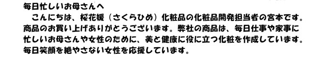 毎日忙しいお母さんへ　
　こんにちは、桜花媛（さくらひめ）化粧品の化粧品開発担当者の宮本です。
商品のお買い上げありがとうございます。弊社の商品は、毎日仕事や家事に
忙しいお母さんや女性のために、美と健康に役に立つ化粧を作成しています。
毎日笑顔を絶やさない女性を応援しています。