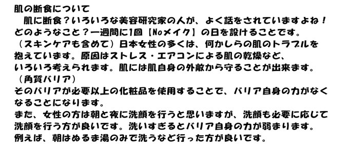 肌の断食について
　肌に断食？いろいろな美容研究家の人が、よく話をされていますよね！
どのようなこと？一週間に1回【Noメイク】の日を設けることです。
（スキンケアも含めて）日本女性の多くは、何かしらの肌のトラブルを
抱えています。原因はストレス・エアコンによる肌の乾燥など、
いろいろ考えられます。肌には肌自身の外敵から守ることが出来ます。
（角質バリア）
そのバリアが必要以上の化粧品を使用することで、バリア自身の力がなく
なることになります。
また、女性の方は朝と夜に洗顔を行うと思いますが、洗顔も必要に応じて
洗顔を行う方が良いです。洗いすぎるとバリア自身の力が弱まります。
例えば、朝はぬるま湯のみで洗うなど行った方が良いです。