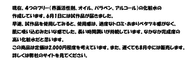 現在、４つのフリー（界面活性剤、オイル、パラベン、アルコール）の化粧水の
作成しています。6月1日には試作品が届きました。
早速、試作品を使用してみると、使用感は、適度なトロミ・あまりベタツキ感がなく、
肌に吸い込むみたいな感でした。長い時間潤いが持続しています。なかなか完成度の
高い化粧水だと思います。
この商品は定価は2,000円程度を考えています。また、遅くても8月中には販売します。
詳しくは弊社のサイトを見てください。