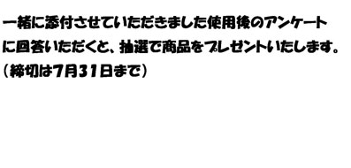 一緒に添付させていただきました使用後のアンケート
に回答いただくと、抽選で商品をプレゼントいたします。
（締切は７月3１日まで）