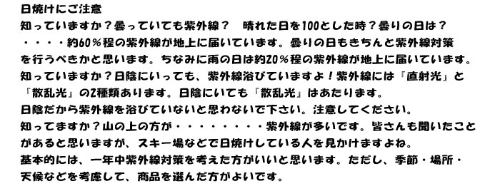 日焼けにご注意
知っていますか？曇っていても紫外線？　晴れた日を100とした時？曇りの日は？
・・・・約60％程の紫外線が地上に届いています。曇りの日もきちんと紫外線対策
を行うべきかと思います。ちなみに雨の日は約20％程の紫外線が地上に届いています。
知っていますか？日陰にいっても、紫外線浴びていますよ！紫外線には『直射光』と
『散乱光』の2種類あります。日陰にいても『散乱光』はあたります。
日陰だから紫外線を浴びていないと思わないで下さい。注意してください。
知ってますか？山の上の方が・・・・・・・・紫外線が多いです。皆さんも聞いたこと
があると思いますが、スキー場などで日焼けしている人を見かけますよね。
基本的には、一年中紫外線対策を考えた方がいいと思います。ただし、季節・場所・
天候などを考慮して、商品を選んだ方がよいです。
