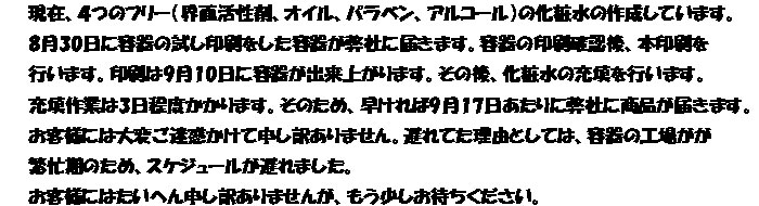 現在、４つのフリー（界面活性剤、オイル、パラベン、アルコール）の化粧水の作成しています。
8月30日に容器の試し印刷をした容器が弊社に届きます。容器の印刷確認後、本印刷を
行います。印刷は9月10日に容器が出来上がります。その後、化粧水の充填を行います。
充填作業は3日程度かかります。そのため、早ければ9月17日あたりに弊社に商品が届きます。
お客様には大変ご迷惑かけて申し訳ありません。遅れてた理由としては、容器の工場がが
繁忙期のため、スケジュールが遅れました。
お客様にはたいへん申し訳ありませんが、もう少しお待ちください。
