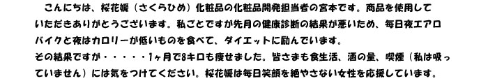 毎日忙しい女性の皆さまへ　
　こんにちは、桜花媛（さくらひめ）化粧品の化粧品開発担当者の宮本です。商品を使用して
いただきありがとうございます。私ごとですが先月の健康診断の結果が悪いため、毎日夜エアロ
バイクと夜はカロリーが低いものを食べて、ダイエットに励んでいます。
その結果ですが・・・・・1ヶ月で8キロも痩せました。皆さまも食生活、酒の量、喫煙（私は吸っ
ていません）には気をつけてください。桜花媛は毎日笑顔を絶やさない女性を応援しています。
