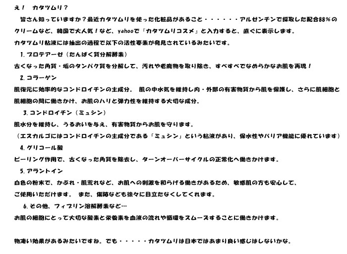 え！　カタツムリ？
　皆さん知っていますか？最近カタツムリを使った化粧品があること・・・・・・アルゼンチンで採取した配合88％の
クリームなど、韓国で大人気！など、yahooで『カタツムリコスメ』と入力すると、直ぐに表示します。
カタツムリ粘液には抽出の過程で以下の活性要素が発見されているみたいです。
　1.プロテアーゼ（たんぱく質分解酵素）
古くなった角質・垢のタンパク質を分解して、汚れや老廃物を取り除き、すべすべでなめらかなお肌を再現！
　2.コラーゲン
肌復元に効率的なコンドロイチンの主成分。 肌の中水気を維持し内・外部の有害物質から肌を保護し、さらに肌細胞と
肌細胞の間に働きかけ、お肌のハリと弾力性を維持する大切な成分。
　 3.コンドロイチン（ミュシン）
肌水分を維持し、うるおいを与え、有害物質からお肌を守ります。
（エスカルゴにはコンドロイチンの主成分である「ミュシン」という粘液があり、保水性やバリア機能に優れています）
　4.グリコール酸
ピーリング作用で、古くなった角質を除去し、ターンオーバーサイクルの正常化へ働きかけます。
　5.アラントイン
白色の粉末で、かぶれ・肌荒れなど、お肌への刺激を和らげる働きがあるため、敏感肌の方も安心して、
ご使用いただけます。 また、傷跡なども徐々に目立たなくしてくれます。
　 6.その他、フィブリン溶解酵素など…
お肌の細胞にとって大切な酸素と栄養素を血液の流れや循環をスムーズすることに働きかけます。

物凄い効果があるみたいですね。でも・・・・・カタツムリは日本ではあまり良い感じはしないかな。	