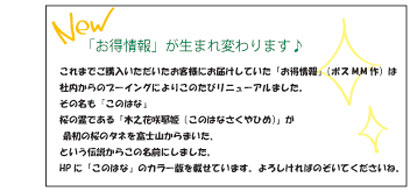 これまでご購入いただいたお客様にお届けしていた「お得情報」（ボスM.M作）は社内からのブーイングによりこのたびリニューアルました。その名も『このはな』桜の霊である「木之花咲耶姫（このはなさくやひめ）」が最初の桜のタネを富士山からまいた、という伝説からこの名前にしました。HPに「このはな」のカラー版を載せています。よろしければのぞいてくださいね。