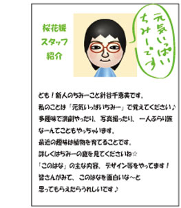 ども！新人のちみーこと針谷千恵美です。私のことは「元気いっぱいちみー」で覚えてください♪多趣味で演劇やったり、写真撮ったり、一人ぶらり旅なーんてこともやっちゃいます。最近の趣味は植物を育てることです。詳しくはちみーの庭を見てくださいね☆「このはな」の主な内容、デザイン等をやってます！皆さんがみて、このはなを面白いな～と思ってもらえたらうれしいです♪