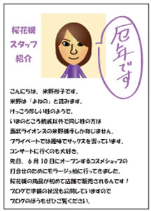こんにちは。米野裕子です。米野は「よねの」と読みます。けっこう珍しい姓のようで、いまのところ親戚以外で同じ姓の方は西武ライオンズの米野捕手しか存じません。プライベートでは趣味でサックスを習っています。コンサートに行くのも大好き。先日、6月10日にオープンするコスメショップの打合せのためにモラージュ柏に行ってきました。桜花媛の商品が初めて店舗で販売されるんです！ブログで準備の状況も公開していますのでブログのほうもぜひご覧ください。