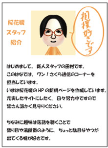 はじめまして。新人スタッフの田村です。このはなでは、ワン！さくら通信のコーナーを担当しています。いまは桜花媛のHPの新規ページを作成しています。充実したサイトにしたく、日々努力中ですので皆さん温かく見守りください。ちなみに趣味は落語を聴くことで替り目や湯屋番のように、ちょっと駄目なやつが出てくる噺が好きです。