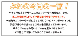 ナチュラルＢＢクリームにはコンシーラー効果もあります。気になる部分に少しずつ重ね塗りするのがポイント。一般的なコンシーラーだとこってりしていてファンデーションと質感が違うので塗ったところが余計目立ってしまいます。ＢＢクリームなら同じクリームを重ねづけするのでその部分だけ浮いてしまうことがありませんよ。