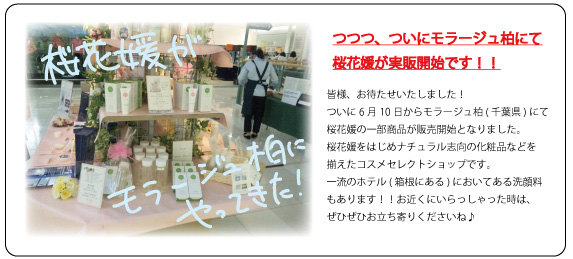 つつつ、ついにモラージュ柏にて
桜花媛が実販開始です！
皆さま、お待たせいたしました！
ついに６月１０日からモラージュ柏（千葉県）にて
桜花媛の一部商品が販売開始となりました。
桜花媛をはじめナチュラル志向の化粧品などを
そろえたコスメセレクトショップです。
一流のホテル（箱根にある）においてある洗顔料
もあります！！お近くにいらっしゃった時は、
ぜひぜひお立ち寄りくださいね♪