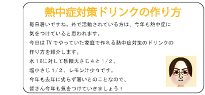 熱中症対策ドリンクの作り方 毎日暑いですね。外で活動されている方は、今年も熱中症に気をつけていると思われます。今日はTVでやっていた家庭で作れる熱中症対策のドリンクの作り方を紹介します。水１?に対して砂糖大さじ４と１/２、塩小さじ１/２、レモン汁少々です。今年も去年に劣らず暑いとのことなので、皆さん今年も気をつけていきましょう！