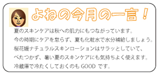米野の今月の一言 夏のスキンケアは秋への肌力にもつながっています。今の時期にケアを怠らず、夏も化粧水で水分補給しましょう。桜花媛ナチュラルスキンローションはサラッとしていて、べたつかず、暑い夏のスキンケアにも気持ちよく使えます。冷蔵庫で冷たくしておくのもGOOD  です。