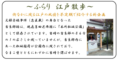 元禄赤穂事件（忠臣蔵）の舞台となった吉良邸跡は、現在墨田区両国に「本所松坂公園」として保存されています。当時の吉良邸の８６分の１の広さしか残っていませんが、吉良邸内にあった松坂稲荷が公園内に残されており、なまこ壁とともにわずかに当時を偲ばせます。