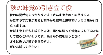 秋の味覚の引き立て役　秋の味覚が旬まっさかりです！さんまやきのこのグリルに、かぼすやすだちがあると爽やかな酸味と風味でいっそう味が引き立ちますね。かぼすやすだちを絞るときは、半分に切って、外側の皮を下向きにして絞るといいそうです。果汁が外皮を伝うときにさらに香りが増すそうですよ。ぜひお試しください！