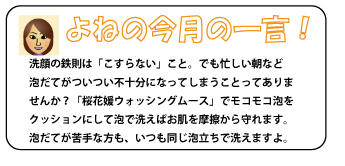 洗顔の鉄則は「こすらない」こと。でも忙しい朝など泡だてがついつい不十分になってしまうことってありませんか？「桜花媛ウォッシングムース」でモコモコ泡をクッションにして洗えばお肌を摩擦から守れます。泡だてが苦手な方も、いつも同じ泡立ちで洗えますよ。