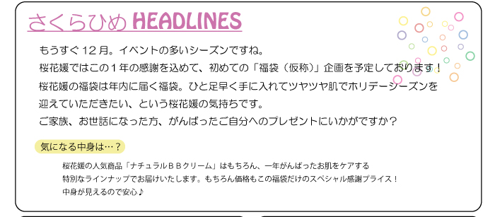 もうすぐ12月。イベントの多いシーズンですね。桜花媛ではこの１年の感謝を込めて、初めての「福袋（仮称）」企画を予定しております！桜花媛の福袋は年内に届く福袋。ひと足早く手に入れてツヤツヤ肌でホリデーシーズンを迎えていただきたい、という桜花媛の気持ちです。ご家族、お世話になった方、がんばったご自分へのプレゼントにいかがですか？気になる中身は…桜花媛の人気商品「ナチュラルＢＢクリーム」はもちろん、一年がんばったお肌をケアする特別なラインナップでお届けいたします。もちろん価格もこの福袋だけのスペシャル感謝プライス！中身が見えるので安心♪