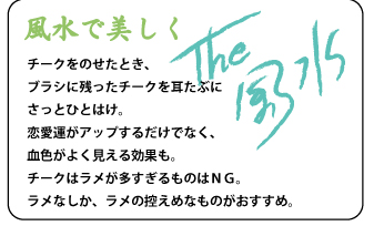 チークをのせたとき、ブラシに残ったチークを耳たぶにさっとひとはけ。恋愛運がアップするだけでなく、血色がよく見える効果も。チークはラメが多すぎるものはＮＧ。ラメなしか、ラメの控えめなものがおすすめ。