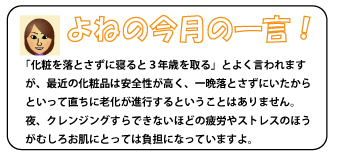 「化粧を落とさずに寝ると３年歳を取る」とよく言われますが、最近の化粧品は安全性が高く、一晩落とさずにいたからといって直ちに老化が進行するということはありません。夜、クレンジングすらできないほどの披露やストレスのほうがむしろお肌にとっては負担になっていますよ。