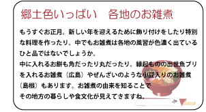 郷土色いっぱい　各地のお雑煮　もうすぐお正月。新しい年を迎えるために飾り付けをしたり特別な料理を作ったり。中でもお雑煮は各地の風習が色濃く出ているひと品ではないでしょうか。中に入れるお餅も角だったり丸だったり。縁起ものの出世魚ブリを入れるお雑煮（広島）やぜんさいのような小豆入りのお雑煮（島根）もあります。お雑煮の由来を知ることでその地方の暮らしや文化が見えてきますね。