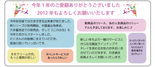 今年１年のご愛顧ありがとうございました。2012年もよろしくお願いいたします。今年桜花媛ではさまざまな出来事がありました。新シリーズの販売開始、中国進出発表会、大手量販店での販売会、そして『このはな』も今年５月からスタートしました。たくさんのお客様に支えていただき、感謝の思いでいっぱいです。新しい年もより一層のサービスとさらなる商品ラインナップでキレイを求める女性のお手伝いをさせていただきます。引き続き応援よろしくお願いいたします。新商品のリリース、あの人気商品のリニューアルも予定しております。お楽しみに♪