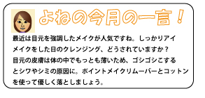 最近は目元を強調したメイクが人気ですね。しっかりアイメイクをした日のクレンジング、どうされていますか？目元の皮膚は体の中でもっとも薄いため、ゴシゴシこするとシワやシミの原因に。ポイントメイクリムーバーとコットンを使って優しく落としましょう。