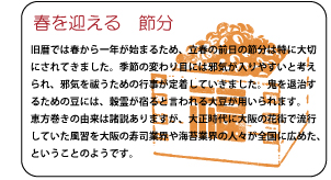 春を迎える節分　旧暦では春から一年が始まるため、立春の前日の節分は特に大切にされてきました。季節の変わり目には邪気が入りやすいと考えられ、邪気を祓うための行事が定着していきました。鬼を退治するための豆には、穀霊が宿ると言われる大豆が用いられます。恵方巻きの由来は諸説ありますが、大正時代に大阪の花街で流行していた風習を大阪の寿司業界や海苔業界の人々が全国に広めた、ということのようです。