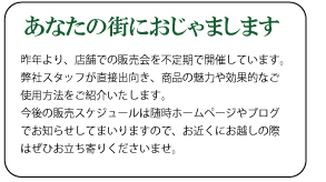 昨年より、店舗での販売会を不定期で開催しています。弊社スタッフが直接出向き、商品の魅力や効果的なご使用方法をご紹介いたします。今後の販売スケジュールは随時ホームページやブログでお知らせしてまいりますので、お近くにお越しの際はぜひお立ち寄りくださいませ。