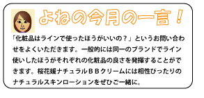 「化粧品はラインで使ったほうがいいの？」というお問い合わせをよくいただきます。一般的には同一のブランドでライン使いしたほうがそれぞれの化粧品の良さを発揮することができます。桜花媛ナチュラルＢＢクリームには相性ぴったりのナチュラルスキンローションをぜひご一緒に。