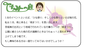 ちみーの庭　3月のイベントといえば、「ひな祭り」そしてひな祭りといえば桃の花。私は3月、桃と来ると「桃まつり」を思い出します。茨城県の古河という地域で行われている行事の一つが「桃まつり」。公園に植えられた桃の花が満開のときはうわぁっ！と思わず声を上げてしまう程です。もし興味のある方は一度行ってみてはいかがでしょうか？