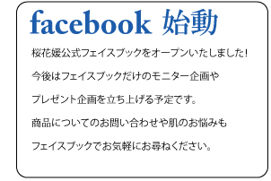 Facebook始動　桜花媛公式フェイスブックをオープンいたしました！今後はフェイスブックだけのモニター企画やプレゼント企画を立ち上げる予定です。商品についてのお問い合わせや肌のお悩みもフェイスブックでお気軽にお尋ねください。