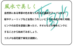 自然界にある季節の色を取り入れると運気がアップします。桜やチューリップなど女性にうれしいピンクのお花が咲く時期。ピンクのお花を部屋に飾ったり、タオルなど小物をピンクにすることから始めてみましょう。コスメも桜花媛で春気分満開に。