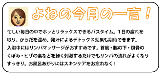 よねの今月の一言！　忙しい毎日の中でホッとリラックスできるバスタイム。１日の疲れを取り、からだを温め、発汗によるデトックス効果も期待できます。入浴中にはリンパマッサージがおすすめです。首筋・脇の下・鎖骨のくぼみ・ヒザの裏などを軽く刺激するだけでもリンパの流れがよくなりすっきり。お風呂あがりにはスキンケアをお忘れなく！