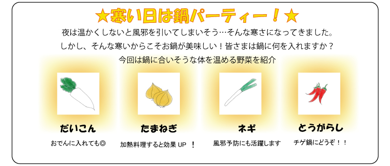 ★寒い日は鍋パーティー！★夜は温かくしないと風邪を引いてしまいそう…そんな寒さになってきました。しかし、そんな寒いからこそお鍋が美味しい！皆さまは鍋に何を入れますか？今回は鍋に合いそうな体を温める野菜を紹介だいこんおでんに入れても◎たまねぎ加熱料理すると効果UP！ネギ風邪予防にも活躍しますとうがらしチゲ鍋にどうぞ！！