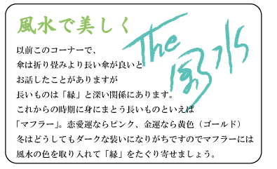 風水で美しく　以前このコーナーで、傘は折り畳みより長い傘が良いとお話したことがありますが長いものは「縁」と深い関係にあります。これからの時期に身にまとう長いものといえば「マフラー」。恋愛運ならピンク、金運なら黄色（ゴールド）冬はどうしてもダークな装いになりがちですのでマフラーには風水の色を取り入れて「縁」をたぐり寄せましょう。