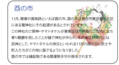 酉の市　11月、関東の風物詩といえば酉の市。酉の市は現在の東京都足立区にある鷲神社にその起源があるとされています。この神社のご祭神・ヤマトタケルが東夷征伐の帰路にこの地に立ち寄り戦勝を祝したことが縁で神社が作られ、その後江戸時代には武神として、ヤマトタケルの命日といわれる11月の酉の日に武士や町人たちがこの地に詣でるようになりました。酉の市では縁起物である開運熊手守が授与されます。