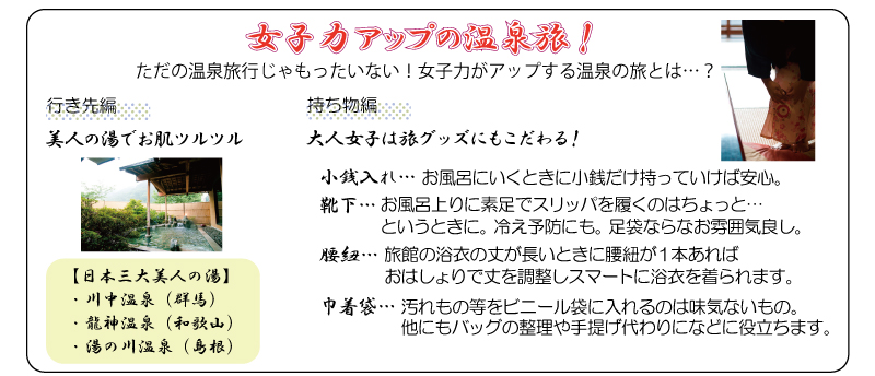 女子力アップの温泉旅！　行き先編-【日本三大美人の湯】・川中温泉（群馬）・龍神温泉（和歌山）・湯の川温泉（島根）持ち物編-大人女子は旅グッズにもこだわる！小銭入れ…お風呂にいくときに小銭だけ持っていけば安心。靴下…お風呂上りに素足でスリッパを履くのはちょっと…というときに。冷え予防にも。足袋ならなお雰囲気良し。腰紐…旅館の浴衣の丈が長いときに腰紐が１本あればおはしょりで丈を調整しスマートに浴衣を着られます。巾着袋…汚れもの等をビニール袋に入れるのは味気ないもの。他にもバッグの整理や手提げ代わりになどに役立ちます。