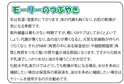 モーリーのつぶやき　冬は気温・湿度共に下がります。体の代謝も鈍くなり、お肌の乾燥が気になる季節です。紫外線量は最も少ない時期ですが、軽いUVケアはしておくとよいでしょう。代謝が悪くなり、血の巡りが悪くなると、元気な肌細胞が作られづらくなり、それがNMF（角質の中にある保湿成分）や細胞間脂質（角質と角質をつなぐ脂）の質や量が減る原因になります。ですから化粧水や乳液でしっかり水分と油分を補うことが大切です。化粧水や乳液だけではどうしても乾燥が気になる場合、水分を多めに補給したい場合は保湿系の美容液を、油分を多めに補給したい場合はクリームを使用するのがお勧めです。