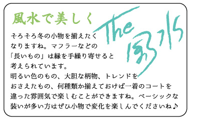 風水で美しく　そろそろ冬の小物を揃えたくなりますね。マフラーなどの「長いもの」は縁を手繰り寄せると考えられています。明るい色のもの、大胆な柄物、トレンドをおさえたもの、何種類か揃えておけば一着のコートを違った雰囲気で楽しむことができますね。ベーシックな装いが多い方はぜひ小物で変化を楽しんでくださいね♪