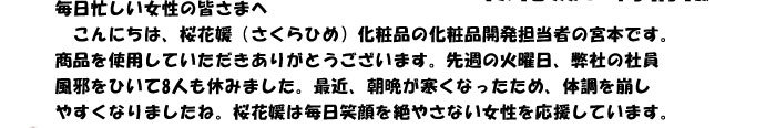 毎日忙しい女性の皆さまへ　
　こんにちは、桜花媛（さくらひめ）化粧品の化粧品開発担当者の宮本です。
商品を使用していただきありがとうございます。先週の火曜日、弊社の社員
風邪をひいて8人も休みました。最近、朝晩が寒くなったため、体調を崩し
やすくなりましたね。桜花媛は毎日笑顔を絶やさない女性を応援しています。