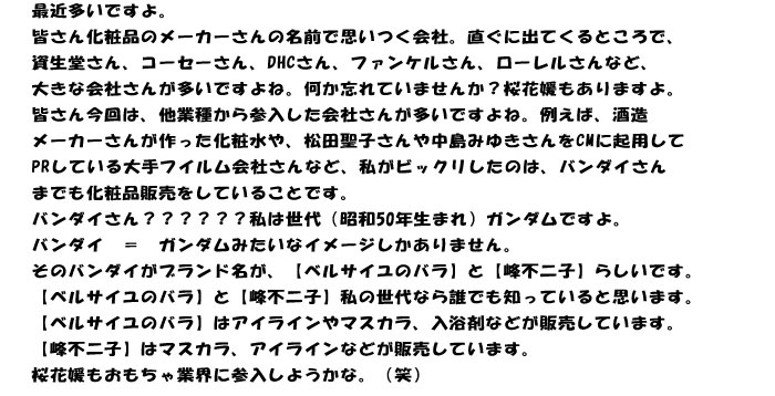 最近多いですよ。
皆さん化粧品のメーカーさんの名前で思いつく会社。直ぐに出てくるところで、
資生堂さん、コーセーさん、DHCさん、ファンケルさん、ローレルさんなど、
大きな会社さんが多いですよね。何か忘れていませんか？桜花媛もありますよ。
皆さん今回は、他業種から参入した会社さんが多いですよね。例えば、酒造
メーカーさんが作った化粧水や、松田聖子さんや中島みゆきさんをCMに起用して
PRしている大手フイルム会社さんなど、私がビックリしたのは、バンダイさん
までも化粧品販売をしていることです。
バンダイさん？？？？？？私は世代（昭和50年生まれ）ガンダムですよ。
バンダイ　＝　ガンダムみたいなイメージしかありません。
そのバンダイがブランド名が、【ベルサイユのバラ】と【峰不二子】らしいです。
【ベルサイユのバラ】と【峰不二子】私の世代なら誰でも知っていると思います。
【ベルサイユのバラ】はアイラインやマスカラ、入浴剤などが販売しています。
【峰不二子】はマスカラ、アイラインなどが販売しています。
桜花媛もおもちゃ業界に参入しようかな。（笑）