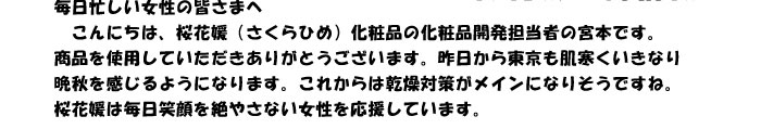 毎日忙しい女性の皆さまへ　
　こんにちは、桜花媛（さくらひめ）化粧品の化粧品開発担当者の宮本です。
商品を使用していただきありがとうございます。昨日から東京も肌寒くいきなり
晩秋を感じるようになります。これからは乾燥対策がメインになりそうですね。
桜花媛は毎日笑顔を絶やさない女性を応援しています。