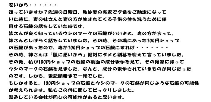 安いから・・・・・・
知っていますか？先週の日曜日、私は妻の実家で夕食をご馳走になって
いた時に、妻の妹さんと妻の方が生まれてくる子供の体を洗うために使
用する石鹸の話をしていた時です。
皆さんが良く知っているウシのマークの石鹸がいいよと、妻の方が言って、
妹さんとしばらく話をしていました。その時、その場にあった100円ショップ
の石鹸があったので、妻が100円ショップの石鹸にすれば・・・・・・・
その時、妹さんは『肌に悪いから』絶対にダメと剣幕を変えて言っていました。
その後、私が100円ショップの石鹸の裏面の成分表示を見て、その後家に帰って
ウシのマークの石鹸を見ました。なんと、成分の表示されているものが同じだった
のです。しかも、表記順番まで一緒でした。
もしかすると、100円ショップの石鹸とウシのマークの石鹸が同じような石鹸の可能性
が考えられます。私もこの件に関してビックリしました。
製造している会社が同じの可能性があると思います。