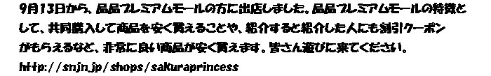 9月13日から、品品プレミアムモールの方に出店しました。品品プレミアムモールの特徴と
して、共同購入して商品を安く買えることや、紹介すると紹介した人にも割引クーポン
がもらえるなど、非常に良い商品が安く買えます。皆さん遊びに来てください。
http://snjn.jp/shops/sakuraprincess